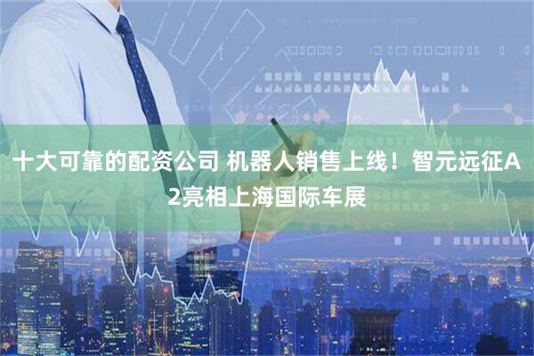 十大可靠的配资公司 机器人销售上线！智元远征A2亮相上海国际车展