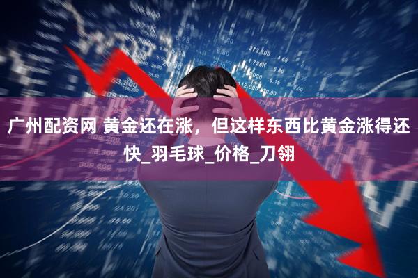 广州配资网 黄金还在涨，但这样东西比黄金涨得还快_羽毛球_价格_刀翎