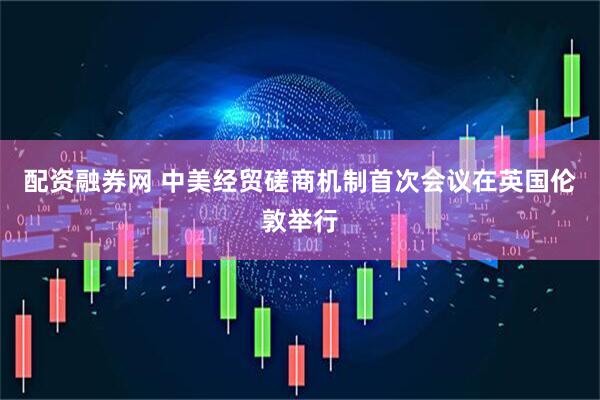 配资融券网 中美经贸磋商机制首次会议在英国伦敦举行