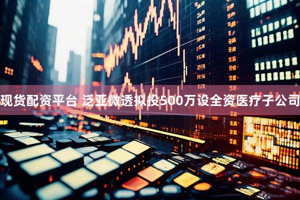 现货配资平台 泛亚微透拟投500万设全资医疗子公司