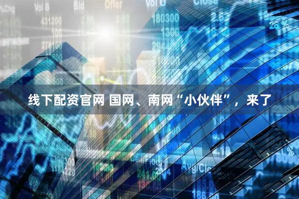线下配资官网 国网、南网“小伙伴”，来了