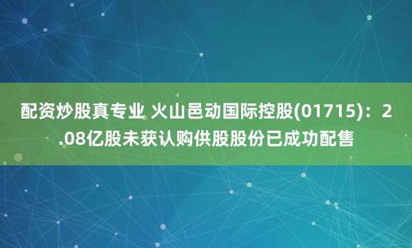 配资炒股真专业 火山邑动国际控股(01715)：2.08亿股未获认购供股股份已成功配售