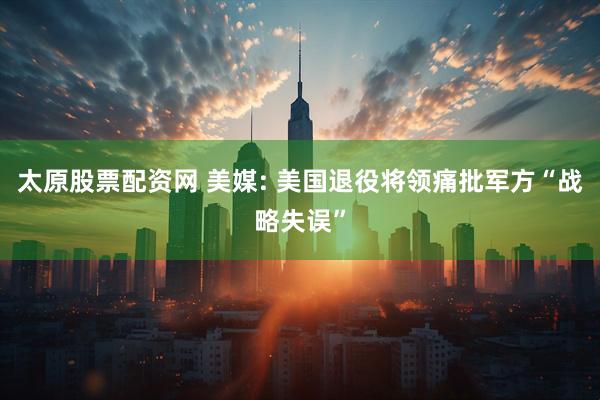 太原股票配资网 美媒: 美国退役将领痛批军方“战略失误”