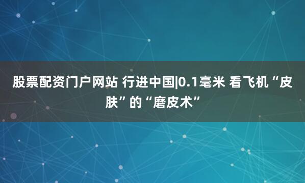 股票配资门户网站 行进中国|0.1毫米 看飞机“皮肤”的“磨皮术”