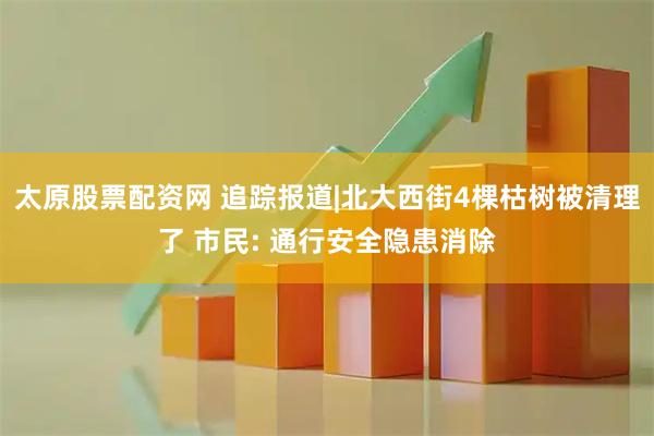 太原股票配资网 追踪报道|北大西街4棵枯树被清理了 市民: 通行安全隐患消除