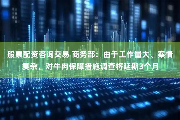 股票配资咨询交易 商务部：由于工作量大、案情复杂，对牛肉保障措施调查将延期3个月