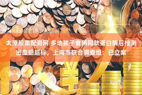 太原股票配资网 多地孩子食用同款蛋白酶后检测出血铅超标，上海市联合调查组：已立案