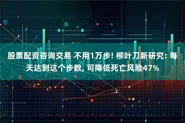 股票配资咨询交易 不用1万步! 柳叶刀新研究: 每天达到这个步数, 可降低死亡风险47%