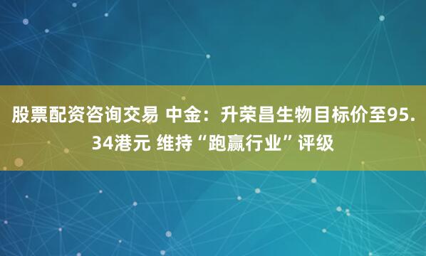 股票配资咨询交易 中金：升荣昌生物目标价至95.34港元 维持“跑赢行业”评级
