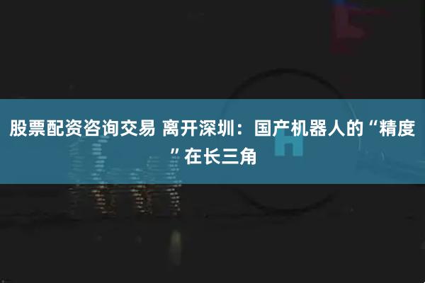 股票配资咨询交易 离开深圳:国产机器人的“精度”在长三角