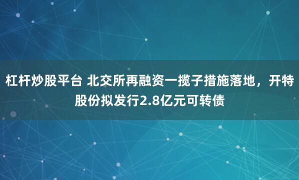 杠杆炒股平台 北交所再融资一揽子措施落地，开特股份拟发行2.8亿元可转债