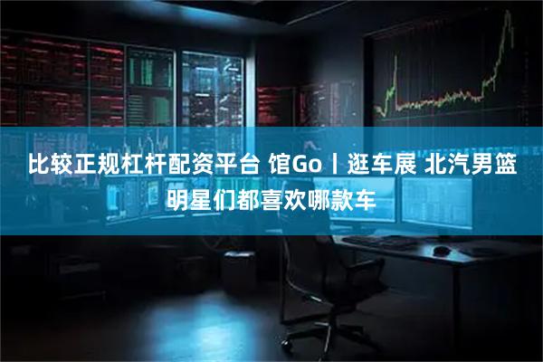 比较正规杠杆配资平台 馆Go丨逛车展 北汽男篮明星们都喜欢哪款车