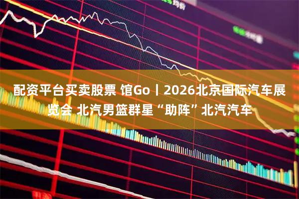 配资平台买卖股票 馆Go丨2026北京国际汽车展览会 北汽男篮群星“助阵”北汽汽车