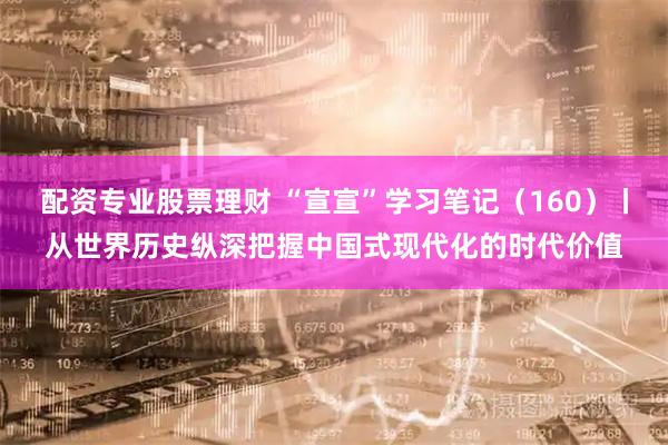 配资专业股票理财 “宣宣”学习笔记（160）丨从世界历史纵深把握中国式现代化的时代价值