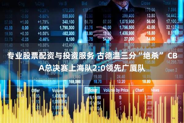 专业股票配资与投资服务 古德温三分“绝杀” CBA总决赛上海队2:0领先广厦队