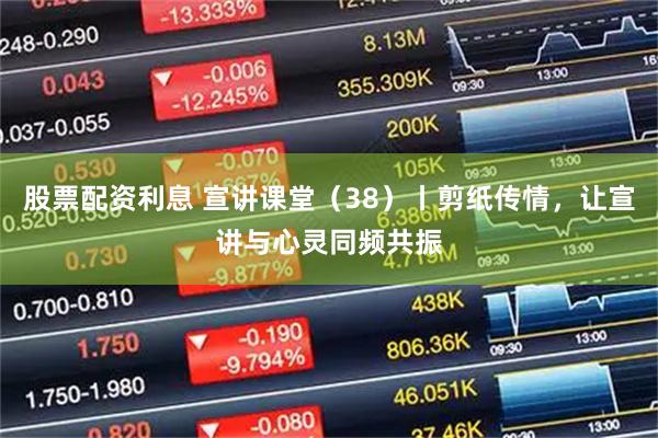 股票配资利息 宣讲课堂（38）丨剪纸传情，让宣讲与心灵同频共振