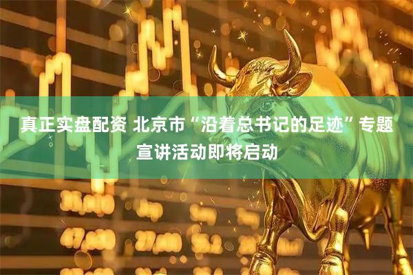 真正实盘配资 北京市“沿着总书记的足迹”专题宣讲活动即将启动