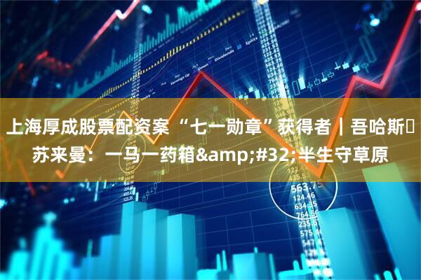 上海厚成股票配资案 “七一勋章”获得者｜吾哈斯・苏来曼：一马一药箱 半生守草原