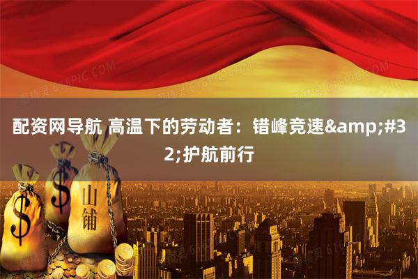 配资网导航 高温下的劳动者：错峰竞速 护航前行