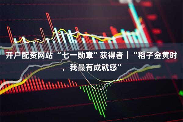 开户配资网站 “七一勋章”获得者｜“稻子金黄时，我最有成就感”