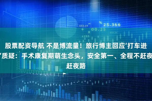 股票配资导航 不是博流量！旅行博主回应‘打车进藏’质疑：手术康复期萌生念头，安全第一、全程不赶夜路