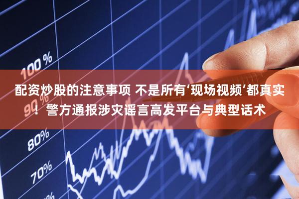 配资炒股的注意事项 不是所有‘现场视频’都真实！警方通报涉灾谣言高发平台与典型话术