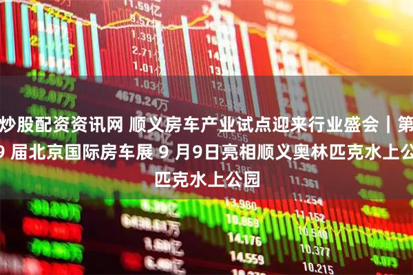 炒股配资资讯网 顺义房车产业试点迎来行业盛会|第 29 届北京国际房车展 9 月9日亮相顺义奥林匹克水上公园