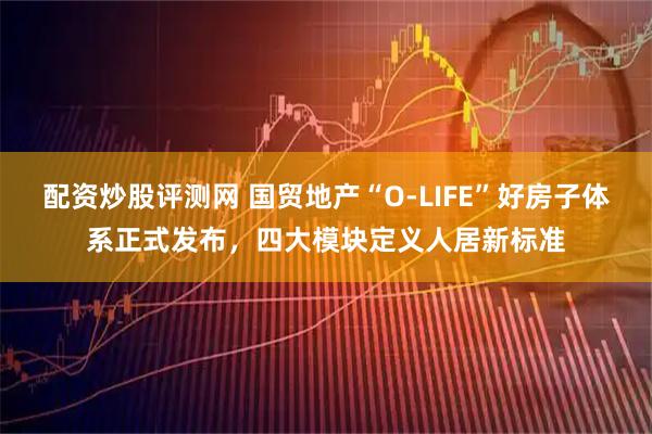 配资炒股评测网 国贸地产“O-LIFE”好房子体系正式发布,四大模块定义人居新标准