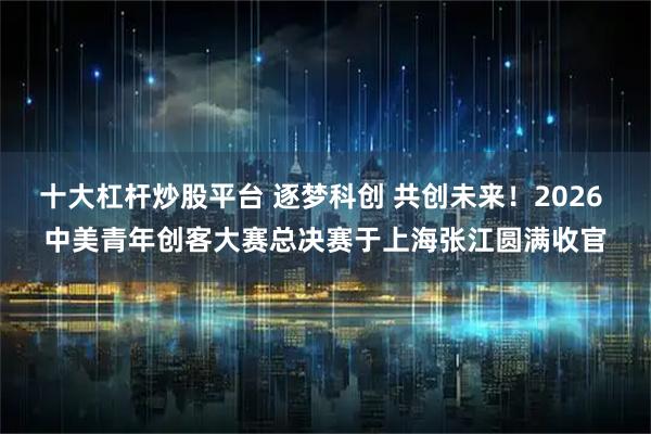 十大杠杆炒股平台 逐梦科创 共创未来！2026 中美青年创客大赛总决赛于上海张江圆满收官