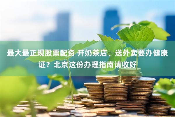 最大最正规股票配资 开奶茶店、送外卖要办健康证？北京这份办理指南请收好