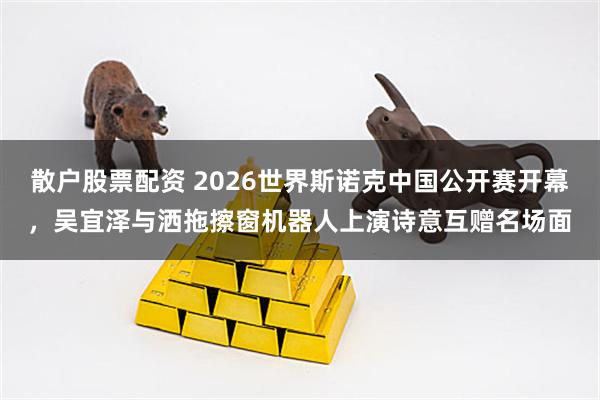散户股票配资 2026世界斯诺克中国公开赛开幕，吴宜泽与洒拖擦窗机器人上演诗意互赠名场面