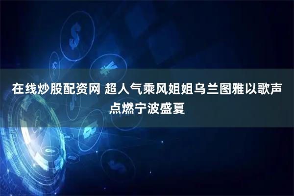 在线炒股配资网 超人气乘风姐姐乌兰图雅以歌声点燃宁波盛夏