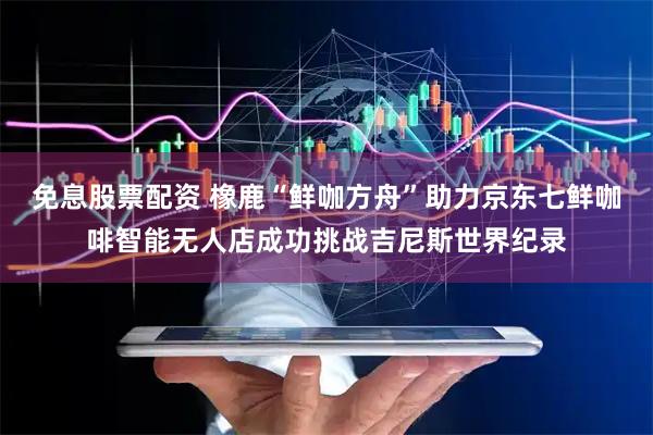 免息股票配资 橡鹿“鲜咖方舟”助力京东七鲜咖啡智能无人店成功挑战吉尼斯世界纪录