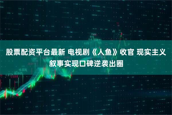 股票配资平台最新 电视剧《人鱼》收官 现实主义叙事实现口碑逆袭出圈