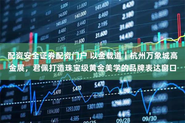配资安全证券配资门户 以金载道｜杭州万象城高金展，君佩打造珠宝级黄金美学的品牌表达窗口