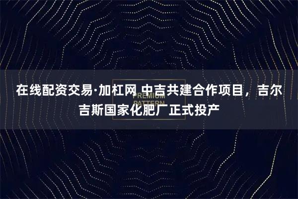 在线配资交易·加杠网 中吉共建合作项目，吉尔吉斯国家化肥厂正式投产
