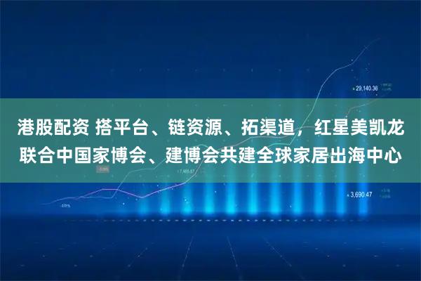 港股配资 搭平台、链资源、拓渠道，红星美凯龙联合中国家博会、建博会共建全球家居出海中心