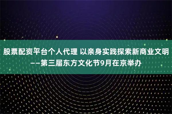 股票配资平台个人代理 以亲身实践探索新商业文明——第三届东方文化节9月在京举办