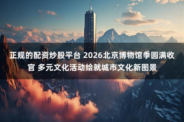 正规的配资炒股平台 2026北京博物馆季圆满收官 多元文化活动绘就城市文化新图景