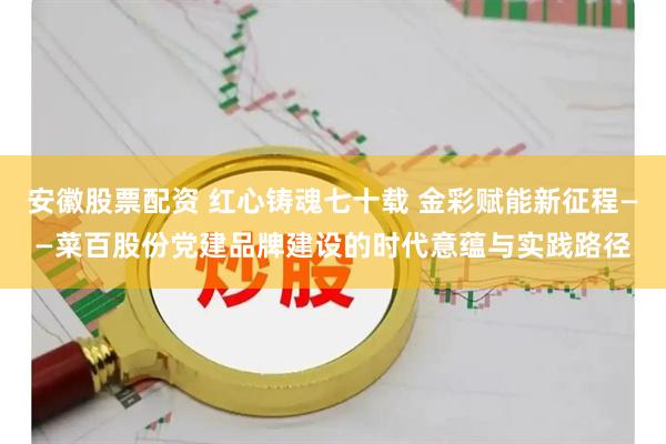 安徽股票配资 红心铸魂七十载 金彩赋能新征程——菜百股份党建品牌建设的时代意蕴与实践路径