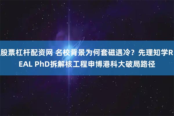 股票杠杆配资网 名校背景为何套磁遇冷?先理知学REAL PhD拆解核工程申博港科大破局路径
